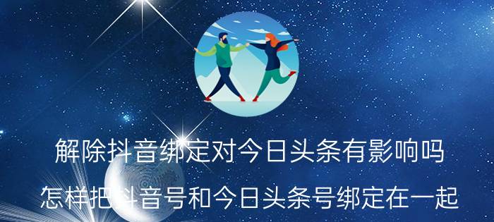 解除抖音绑定对今日头条有影响吗 怎样把抖音号和今日头条号绑定在一起？